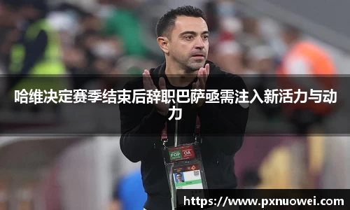 哈维决定赛季结束后辞职巴萨亟需注入新活力与动力